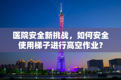 医院安全新挑战，如何安全使用梯子进行高空作业？