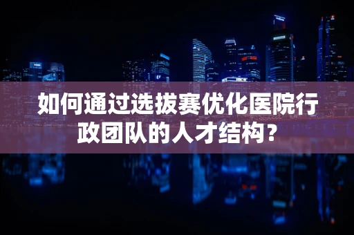 如何通过选拔赛优化医院行政团队的人才结构？