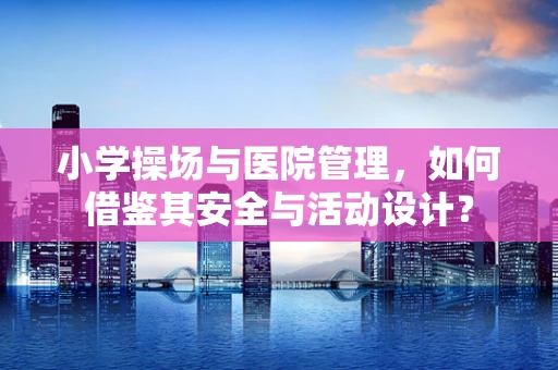 小学操场与医院管理，如何借鉴其安全与活动设计？