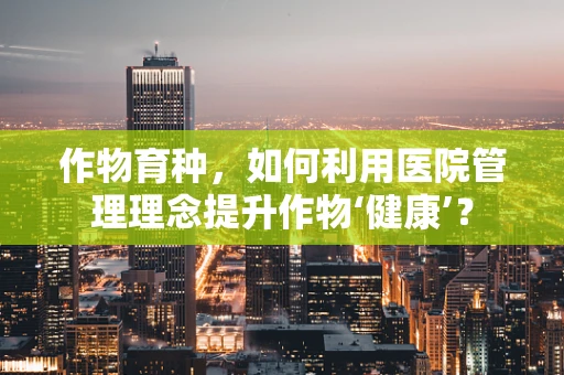 作物育种，如何利用医院管理理念提升作物‘健康’？