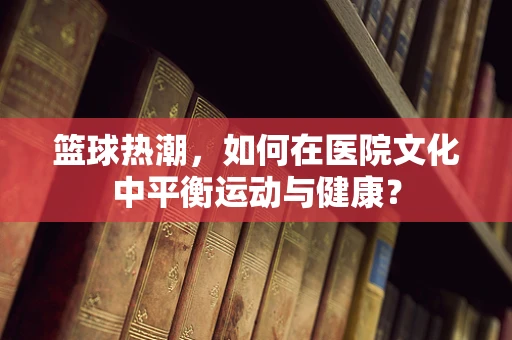 篮球热潮，如何在医院文化中平衡运动与健康？
