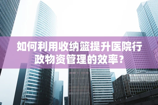 如何利用收纳篮提升医院行政物资管理的效率？