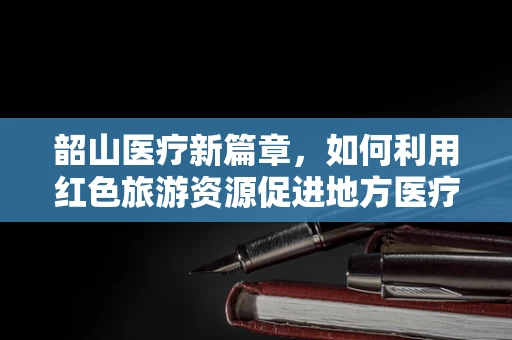韶山医疗新篇章，如何利用红色旅游资源促进地方医疗旅游融合发展？