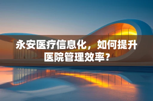 永安医疗信息化，如何提升医院管理效率？