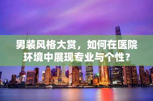 男装风格大赏，如何在医院环境中展现专业与个性？