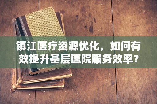 镇江医疗资源优化，如何有效提升基层医院服务效率？