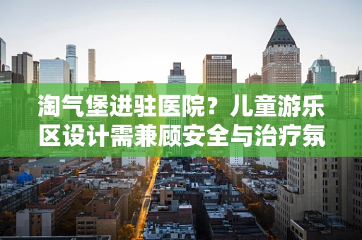 淘气堡进驻医院？儿童游乐区设计需兼顾安全与治疗氛围