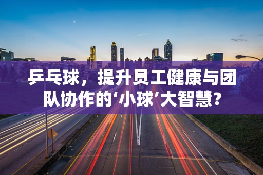 乒乓球，提升员工健康与团队协作的‘小球’大智慧？