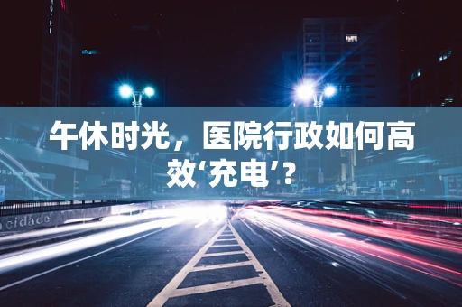 午休时光，医院行政如何高效‘充电’？