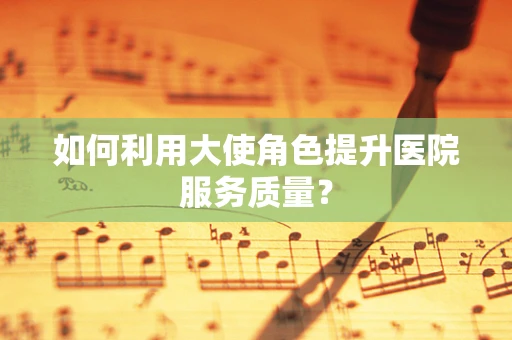 如何利用大使角色提升医院服务质量？