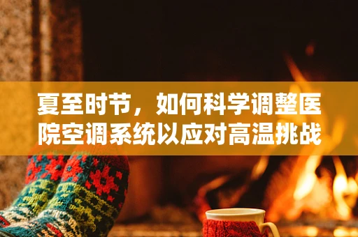 夏至时节，如何科学调整医院空调系统以应对高温挑战？