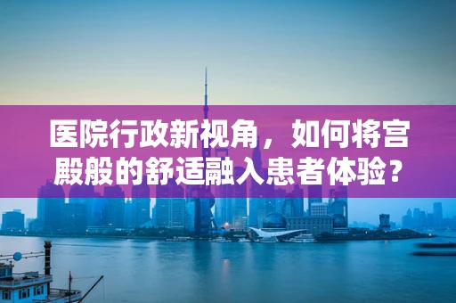 医院行政新视角，如何将宫殿般的舒适融入患者体验？