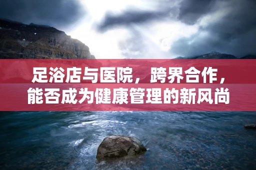 足浴店与医院，跨界合作，能否成为健康管理的新风尚？