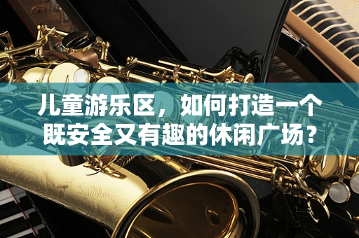 儿童游乐区，如何打造一个既安全又有趣的休闲广场？