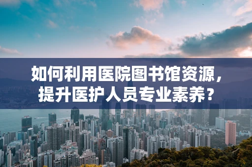 如何利用医院图书馆资源，提升医护人员专业素养？