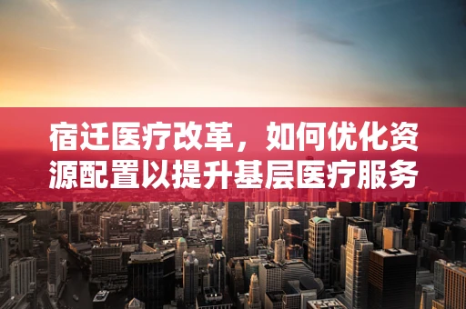 宿迁医疗改革，如何优化资源配置以提升基层医疗服务？