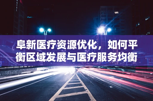 阜新医疗资源优化，如何平衡区域发展与医疗服务均衡？