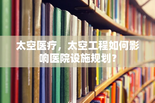 太空医疗，太空工程如何影响医院设施规划？