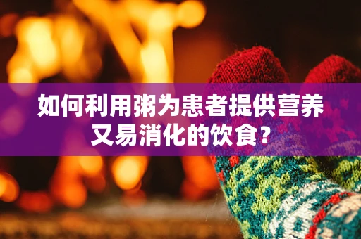 如何利用粥为患者提供营养又易消化的饮食？