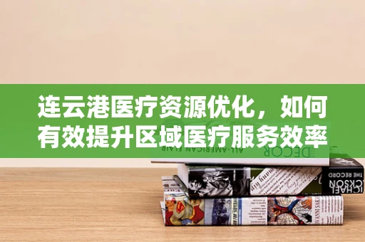 连云港医疗资源优化，如何有效提升区域医疗服务效率？