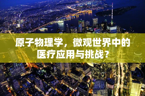 原子物理学，微观世界中的医疗应用与挑战？
