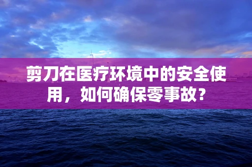 剪刀在医疗环境中的安全使用，如何确保零事故？