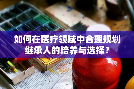如何在医疗领域中合理规划继承人的培养与选择？