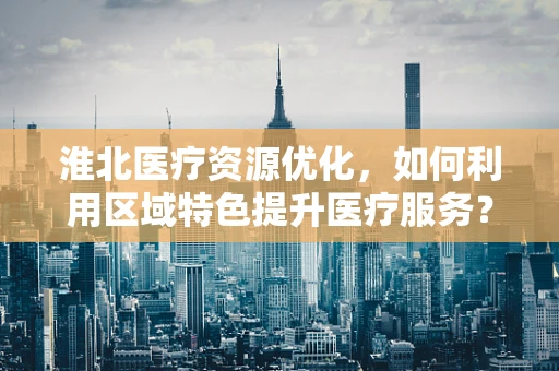 淮北医疗资源优化，如何利用区域特色提升医疗服务？