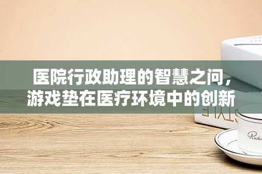 医院行政助理的智慧之问，游戏垫在医疗环境中的创新应用？