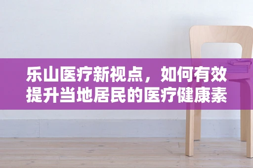 乐山医疗新视点，如何有效提升当地居民的医疗健康素养？
