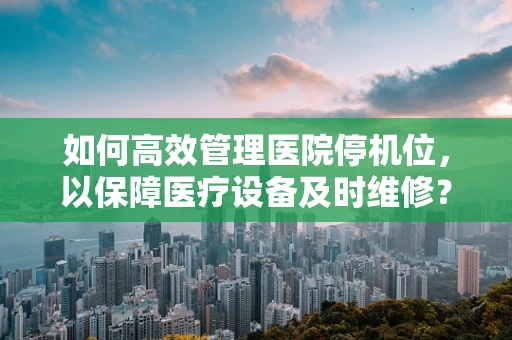 如何高效管理医院停机位，以保障医疗设备及时维修？