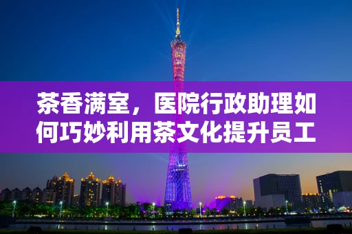 茶香满室，医院行政助理如何巧妙利用茶文化提升员工幸福感？