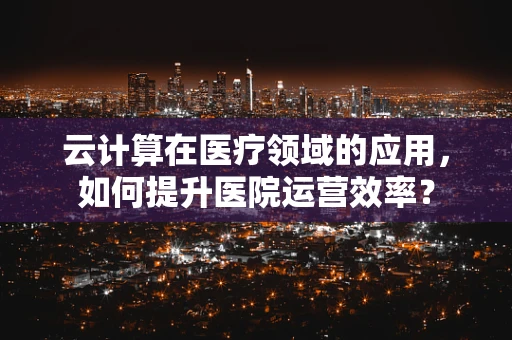 云计算在医疗领域的应用，如何提升医院运营效率？