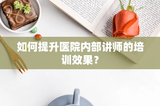 如何提升医院内部讲师的培训效果？