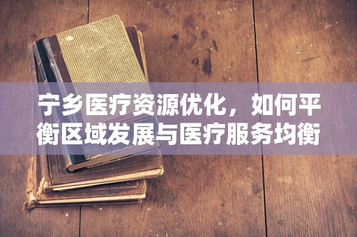 宁乡医疗资源优化，如何平衡区域发展与医疗服务均衡？