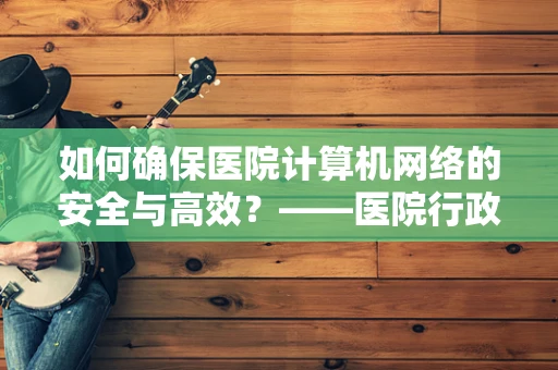 如何确保医院计算机网络的安全与高效？——医院行政助理的视角