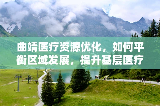 曲靖医疗资源优化，如何平衡区域发展，提升基层医疗服务？