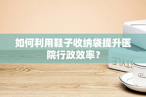 如何利用鞋子收纳袋提升医院行政效率？