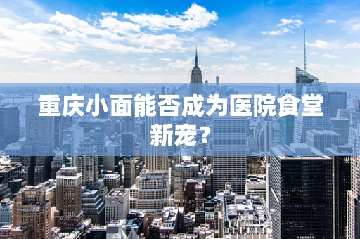重庆小面能否成为医院食堂新宠？