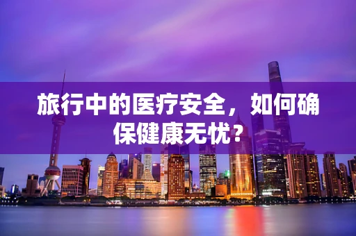 旅行中的医疗安全，如何确保健康无忧？