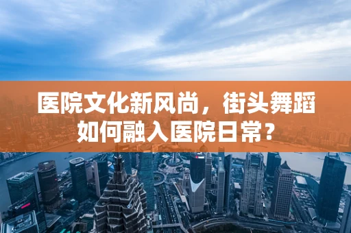 医院文化新风尚，街头舞蹈如何融入医院日常？
