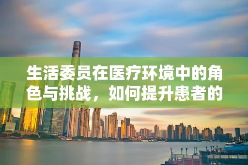 生活委员在医疗环境中的角色与挑战，如何提升患者的生活质量？