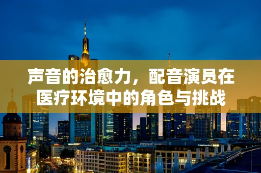 声音的治愈力，配音演员在医疗环境中的角色与挑战