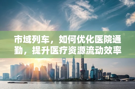 市域列车，如何优化医院通勤，提升医疗资源流动效率？