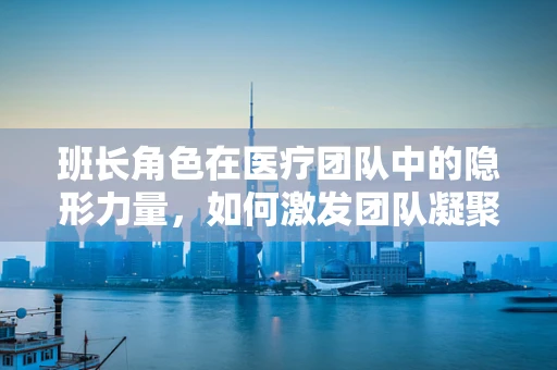 班长角色在医疗团队中的隐形力量，如何激发团队凝聚力？
