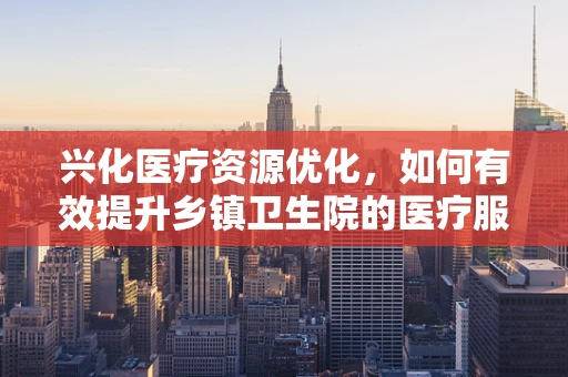 兴化医疗资源优化，如何有效提升乡镇卫生院的医疗服务质量？