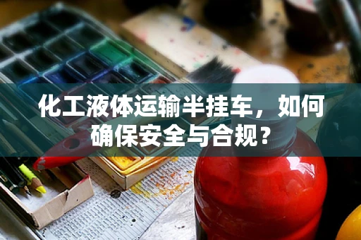 化工液体运输半挂车，如何确保安全与合规？