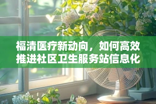 福清医疗新动向，如何高效推进社区卫生服务站信息化建设？