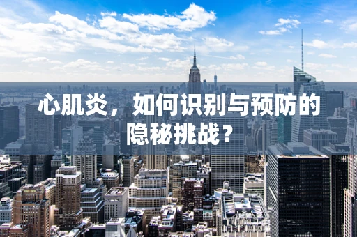 心肌炎，如何识别与预防的隐秘挑战？