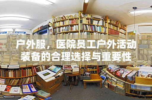 户外服，医院员工户外活动装备的合理选择与重要性